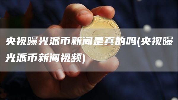 央视曝光派币新闻是真的吗 - 央视曝光派币新闻视频